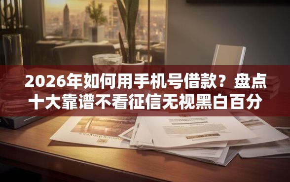 2026年如何用手机号借款？盘点十大靠谱不看征信无视黑白百分百下款