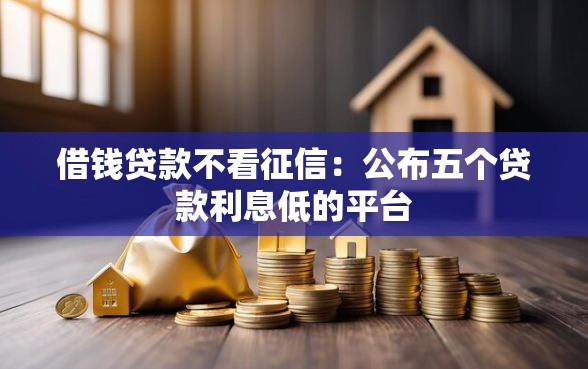 借钱贷款不看征信：公布五个贷款利息低的平台
