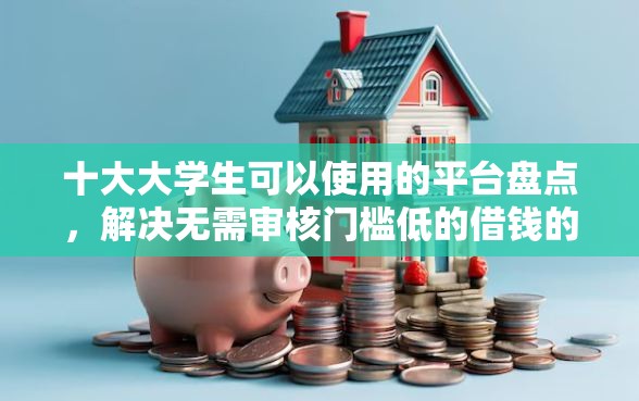 十大大学生可以使用的平台盘点，解决无需审核门槛低的借钱的问题