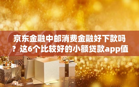 京东金融中邮消费金融好下款吗？这6个比较好的小额贷款app值得一试