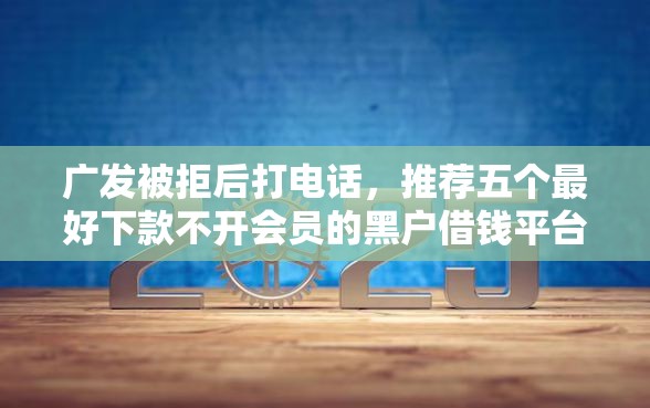 广发被拒后打电话，推荐五个最好下款不开会员的黑户借钱平台