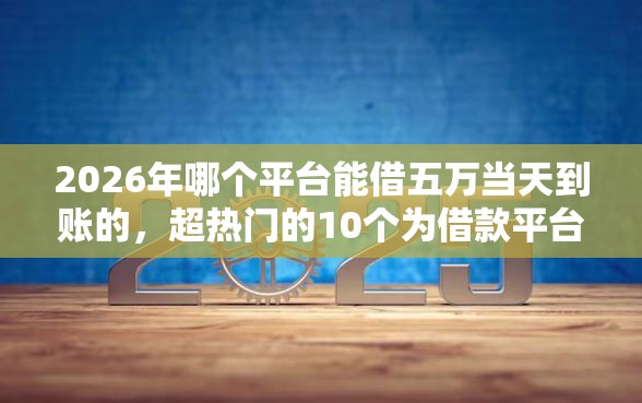2026年哪个平台能借五万当天到账的，超热门的10个为借款平台借钱不通过推荐