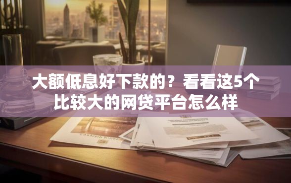 大额低息好下款的？看看这5个比较大的网贷平台怎么样