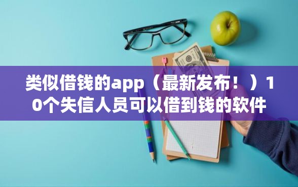 类似借钱的app（最新发布！）10个失信人员可以借到钱的软件