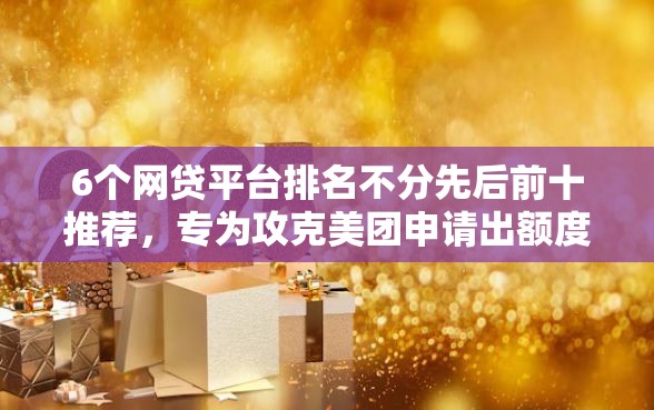 6个网贷平台排名不分先后前十推荐，专为攻克美团申请出额度好下款吗难题
