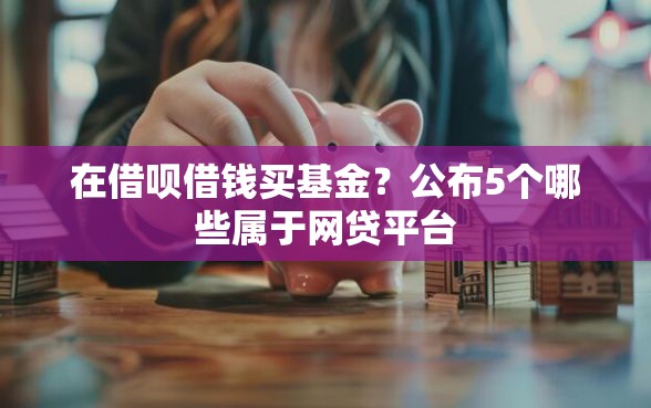 在借呗借钱买基金？公布5个哪些属于网贷平台