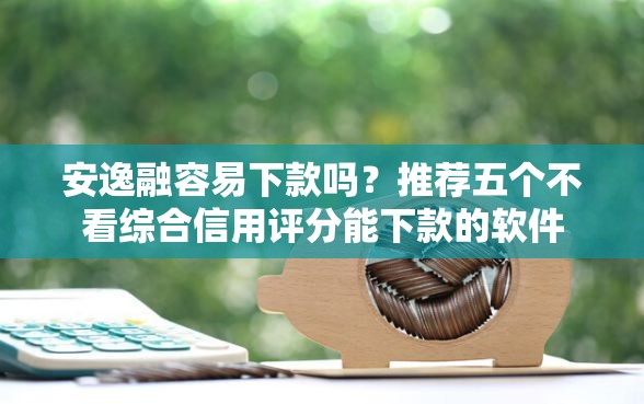安逸融容易下款吗？推荐五个不看综合信用评分能下款的软件