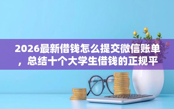 2026最新借钱怎么提交微信账单，总结十个大学生借钱的正规平台！