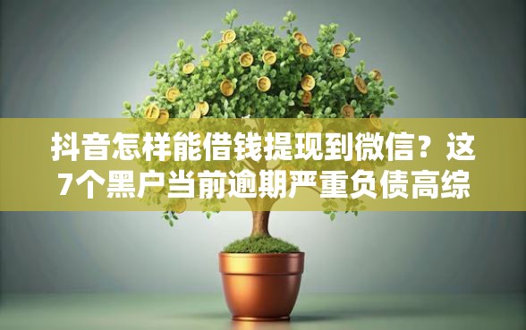 抖音怎样能借钱提现到微信？这7个黑户当前逾期严重负债高综合评分不足能下款的平台可以试试