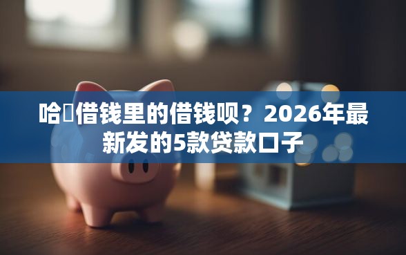 哈啰借钱里的借钱呗？2026年最新发的5款贷款口子