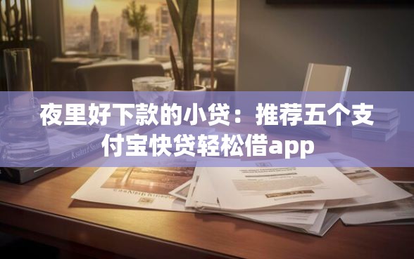 夜里好下款的小贷：推荐五个支付宝快贷轻松借app