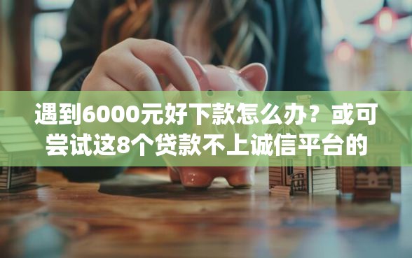 遇到6000元好下款怎么办？或可尝试这8个贷款不上诚信平台的app