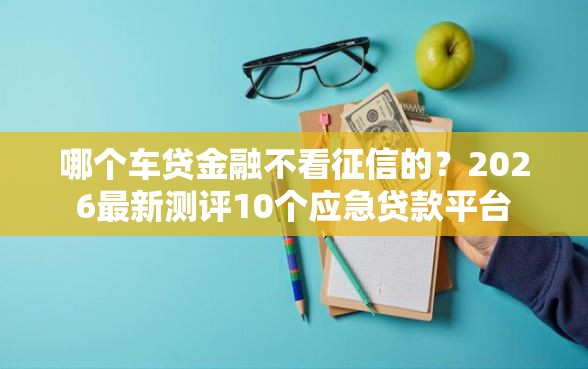 哪个车贷金融不看征信的？2026最新测评10个应急贷款平台