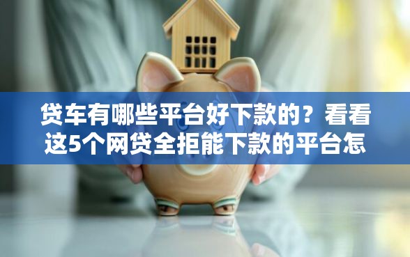 贷车有哪些平台好下款的？看看这5个网贷全拒能下款的平台怎么样
