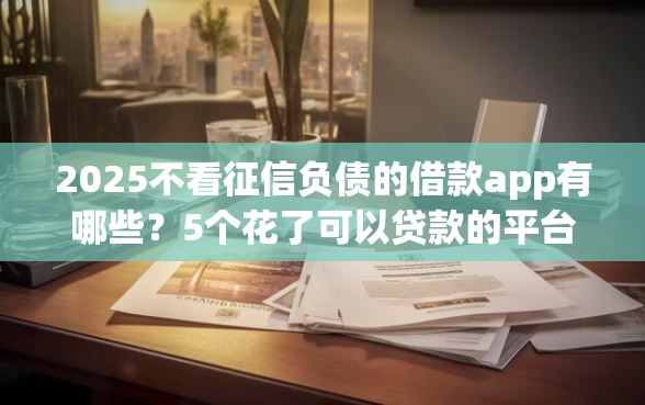 2025不看征信负债的借款app有哪些？5个花了可以贷款的平台推荐给你