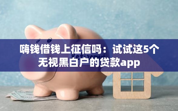 嗨钱借钱上征信吗：试试这5个无视黑白户的贷款app