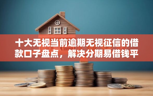 十大无视当前逾期无视征信的借款口子盘点，解决分期易借钱平台的问题