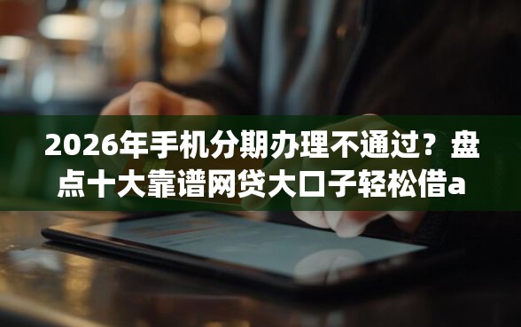 2026年手机分期办理不通过？盘点十大靠谱网贷大口子轻松借app