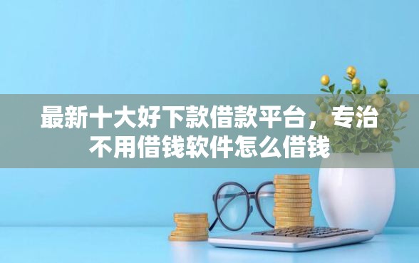 最新十大好下款借款平台，专治不用借钱软件怎么借钱