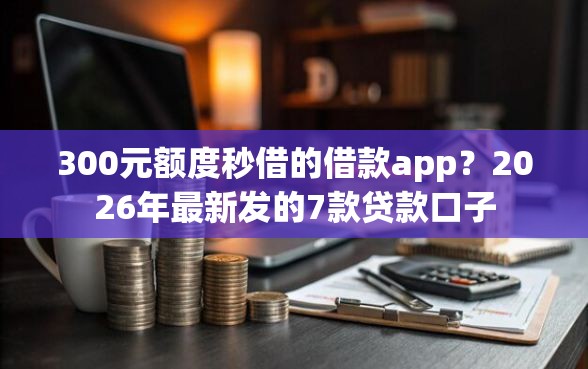 300元额度秒借的借款app？2026年最新发的7款贷款口子