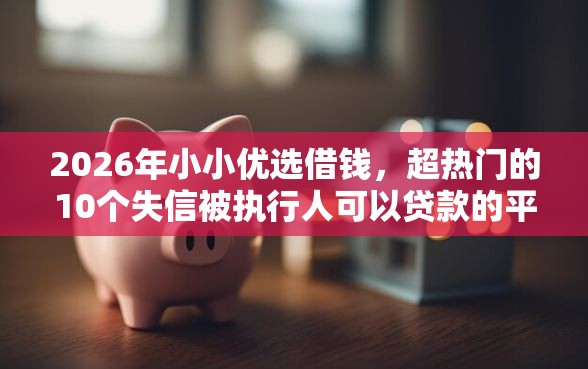 2026年小小优选借钱，超热门的10个失信被执行人可以贷款的平台推荐