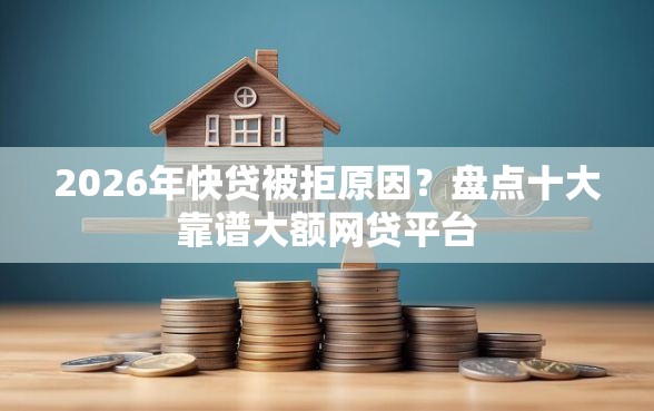 2026年快贷被拒原因？盘点十大靠谱大额网贷平台