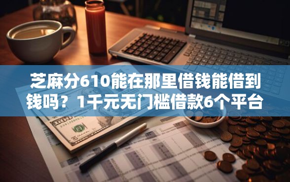 芝麻分610能在那里借钱能借到钱吗？1千元无门槛借款6个平台推荐
