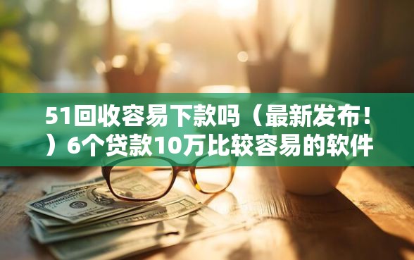 51回收容易下款吗（最新发布！）6个贷款10万比较容易的软件