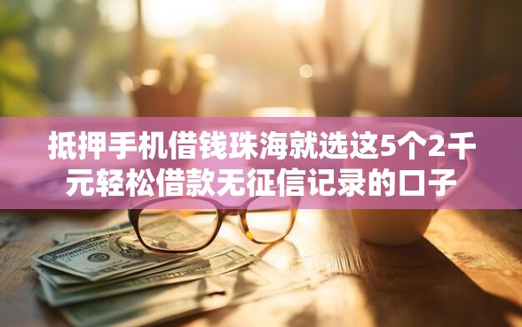 抵押手机借钱珠海就选这5个2千元轻松借款无征信记录的口子