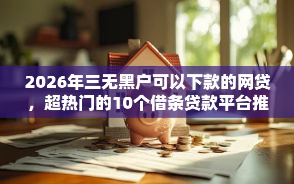 2026年三无黑户可以下款的网贷，超热门的10个借条贷款平台推荐