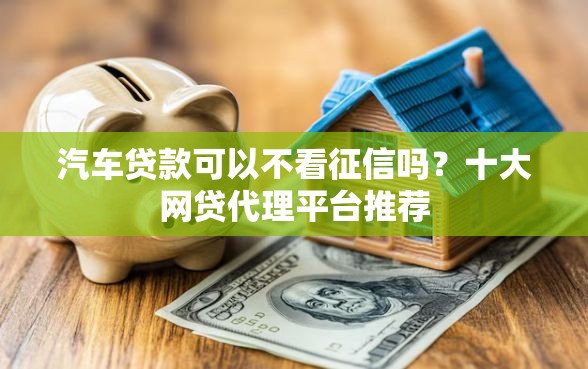 汽车贷款可以不看征信吗？十大网贷代理平台推荐