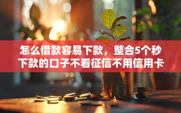 怎么借款容易下款，整合5个秒下款的口子不看征信不用信用卡