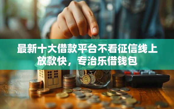 最新十大借款平台不看征信线上放款快，专治乐借钱包