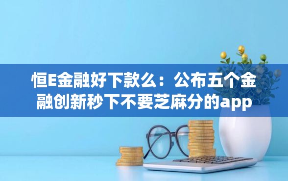 恒E金融好下款么：公布五个金融创新秒下不要芝麻分的app