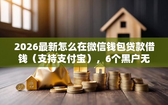 2026最新怎么在微信钱包贷款借钱（支持支付宝），6个黑户无条件下款的口子无私分享