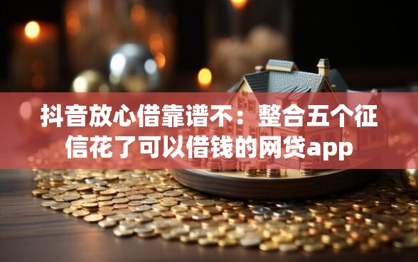 抖音放心借靠谱不：整合五个征信花了可以借钱的网贷app