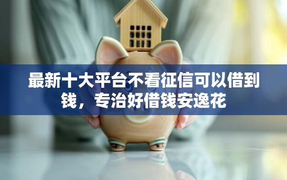 最新十大平台不看征信可以借到钱，专治好借钱安逸花