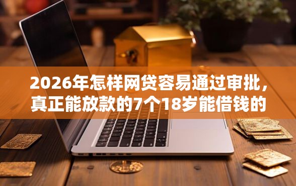 2026年怎样网贷容易通过审批，真正能放款的7个18岁能借钱的平台推荐