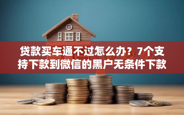 贷款买车通不过怎么办？7个支持下款到微信的黑户无条件下款的平台