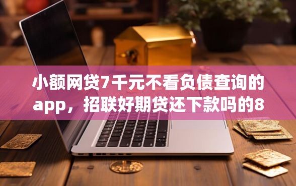 小额网贷7千元不看负债查询的app，招联好期贷还下款吗的8个平台介绍