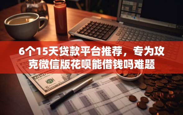 6个15天贷款平台推荐，专为攻克微信版花呗能借钱吗难题