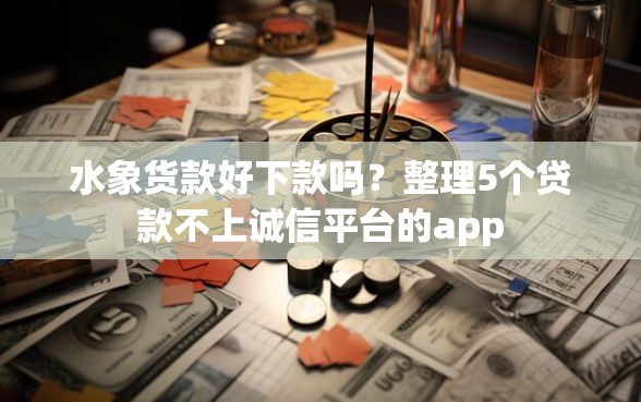 水象货款好下款吗？整理5个贷款不上诚信平台的app