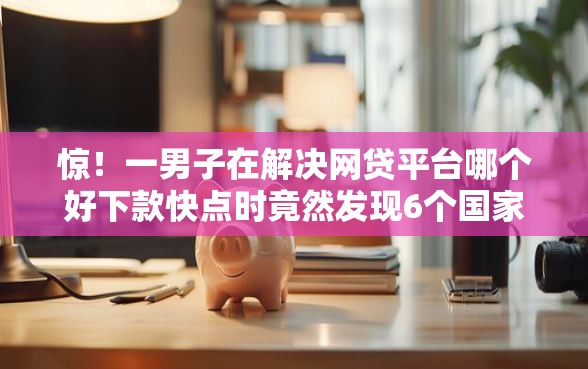 惊！一男子在解决网贷平台哪个好下款快点时竟然发现6个国家承认10家网贷平台，事后分享了出来