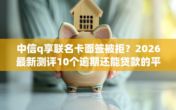 中信q享联名卡面签被拒？2026最新测评10个逾期还能贷款的平台