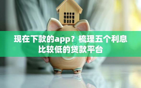 现在下款的app？梳理五个利息比较低的贷款平台
