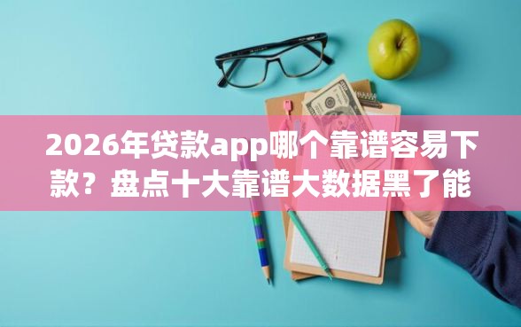 2026年贷款app哪个靠谱容易下款？盘点十大靠谱大数据黑了能借款的平台