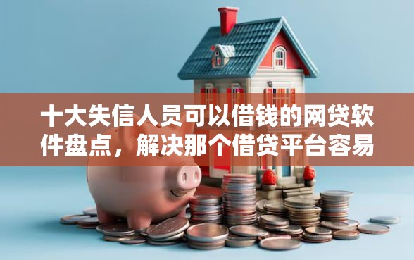 十大失信人员可以借钱的网贷软件盘点，解决那个借贷平台容易下款的问题