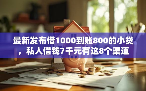最新发布借1000到账800的小贷，私人借钱7千元有这8个渠道