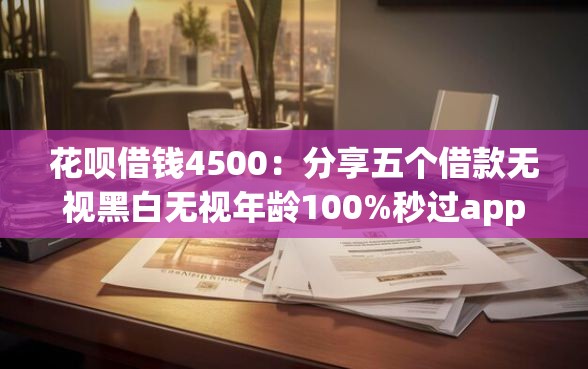 花呗借钱4500：分享五个借款无视黑白无视年龄100%秒过app
