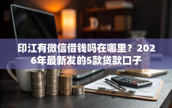 印江有微信借钱吗在哪里？2026年最新发的5款贷款口子